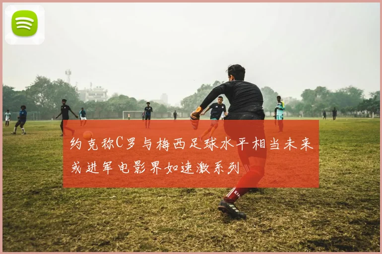 约克称C罗与梅西足球水平相当未来或进军电影界如速激系列