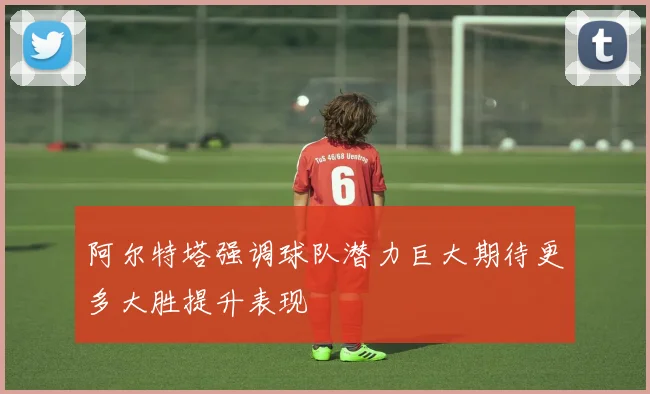 阿尔特塔强调球队潜力巨大期待更多大胜提升表现