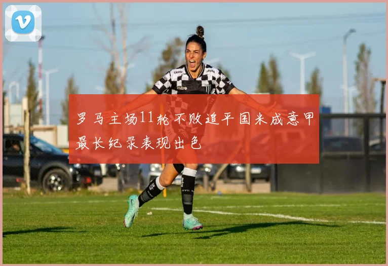 罗马主场11轮不败追平国米成意甲最长纪录表现出色