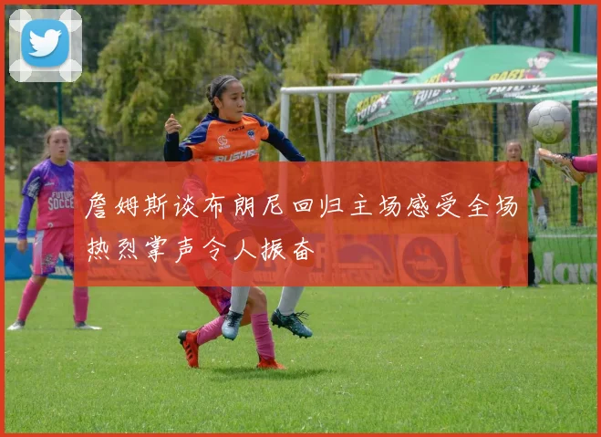 詹姆斯谈布朗尼回归主场感受全场热烈掌声令人振奋
