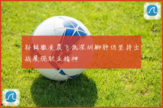 孙铭徽凌晨飞抵深圳脚肿仍坚持出战展现职业精神