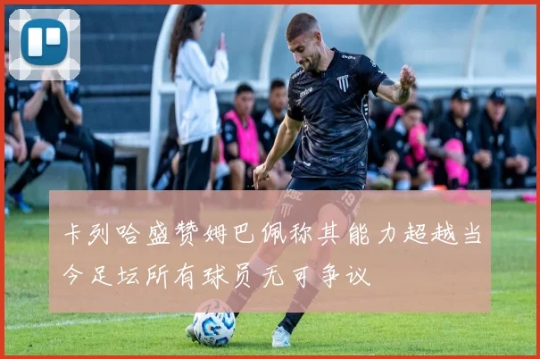 卡列哈盛赞姆巴佩称其能力超越当今足坛所有球员无可争议