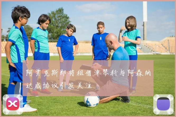 阿贾克斯即将租借津琴科与阿森纳达成协议引发关注