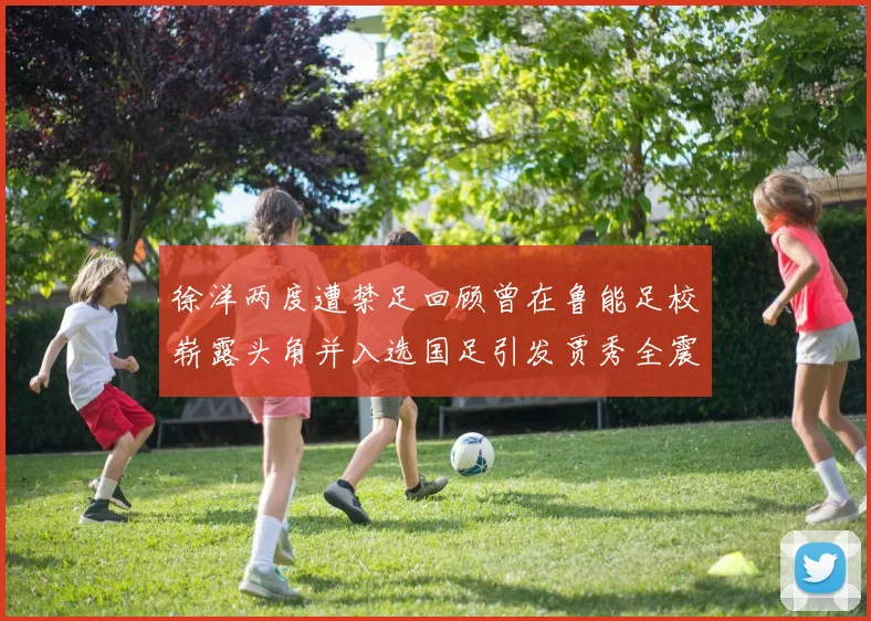徐洋两度遭禁足回顾曾在鲁能足校崭露头角并入选国足引发贾秀全震惊