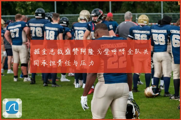 掘金总裁盛赞阿隆戈登呼吁全队共同承担责任与压力