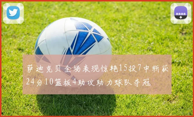 萨迪克贝全场表现惊艳15投7中斩获24分10篮板4助攻助力球队夺冠