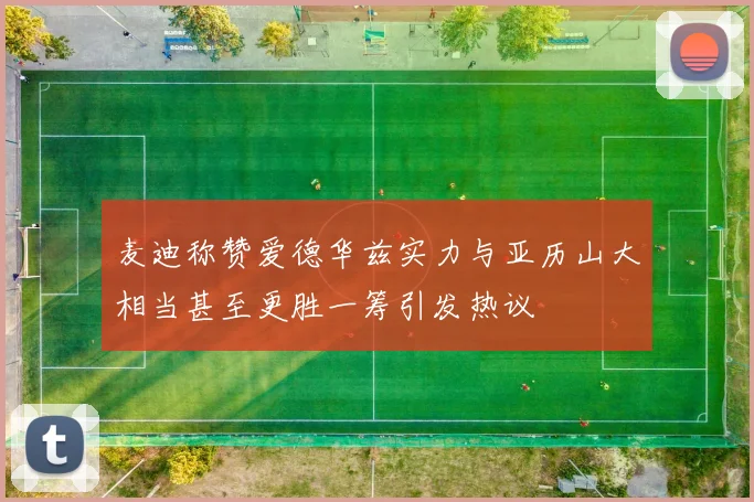 麦迪称赞爱德华兹实力与亚历山大相当甚至更胜一筹引发热议