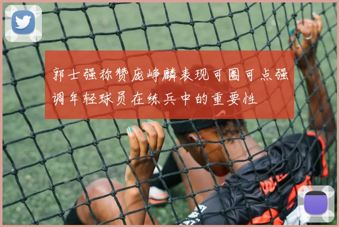 郭士强称赞庞峥麟表现可圈可点强调年轻球员在练兵中的重要性