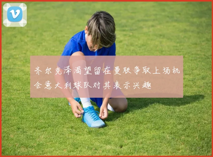 齐尔克泽渴望留在曼联争取上场机会意大利球队对其表示兴趣