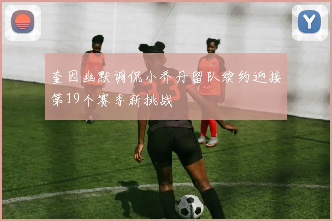 奎因幽默调侃小乔丹留队续约迎接第19个赛季新挑战