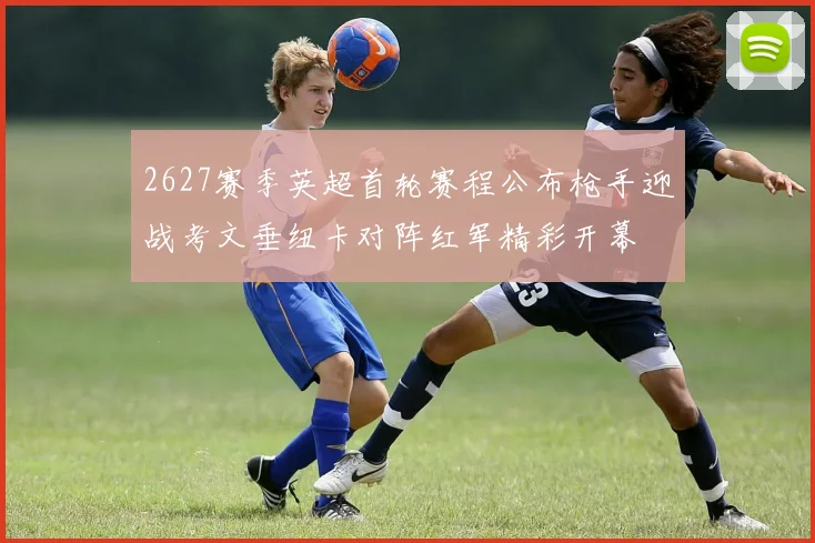 2627赛季英超首轮赛程公布枪手迎战考文垂纽卡对阵红军精彩开幕