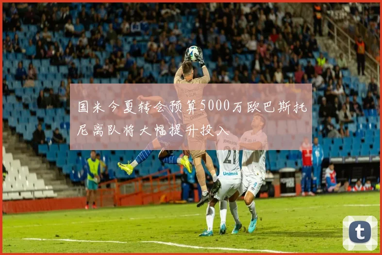 国米今夏转会预算5000万欧巴斯托尼离队将大幅提升投入