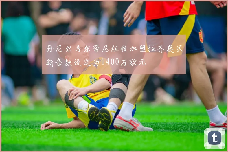 丹尼尔马尔蒂尼租借加盟拉齐奥买断条款设定为1400万欧元